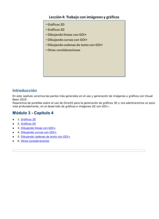 Introducción
En este capítulo veremos las partes más generales en el uso y generación de imágenes y gráficos con Visual
Basic 2010.
Pasaremos de puntillas sobre el uso de DirectX para la generación de gráficos 3D y nos adentraremos un poco
más profundamente, en el desarrollo de gráficos e imágenes 2D con GDI+.

Módulo 3 - Capítulo 4
●   1. Gráficos 3D
●   2. Gráficos 2D
●   3. Dibujando líneas con GDI+
●   4. Dibujando curvas con GDI+
●   5. Dibujando cadenas de texto con GDI+
●   6. Otras consideraciones
 