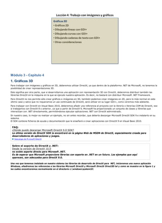 Módulo 3 - Capítulo 4
1. Gráficos 3D
Para trabajar con imágenes y gráficos en 3D, deberemos utilizar DirectX, ya que dentro de la plataforma .NET de Microsoft, no tenemos la
posibilidad de crear representaciones 3D.
Esto significa por otra parte, que si desarrollamos una aplicación con representación 3D con DirectX, deberemos distribuir también las
librerías DirectX en la máquina en la que se ejecute nuestra aplicación. Es decir, no bastará con distribuir Microsoft .NET Framework.
Pero DirectX no nos permite sólo crear gráficos e imágenes en 3D, también podemos crear imágenes en 2D, pero lo más normal en este
último caso y salvo que no requeramos un uso continuado de DirectX, será utilizar en su lugar GDI+, como veremos más adelante.
Para trabajar con DirectX en Visual Basic 2010, deberemos añadir una referencia al proyecto con la librería o librerías COM de DirectX, eso
si trabajamos con DirectX 8 o anterior, ya que a partir de DirectX 9, Microsoft ha proporcionado un conjunto de clases y librerías que
interactúan con .NET directamente, permitiéndonos ejecutar aplicaciones .NET con DirectX administrado.
En nuestro caso, lo mejor es realizar un ejemplo, no sin antes recordar, que debería descargar Microsoft DirectX SDK 9 e instalarlo en su
sistema.
El SDK contiene ficheros de ayuda y documentación que le enseñará a crear aplicaciones con DirectX 9 en Visual Basic 2010.

 FAQ:
 ¿Dónde puedo descargar Microsoft DirectX 9.0 SDK?
 La última versión de DirectX SDK la encontrará en la página Web de MSDN de DirectX, especialmente creada para
 desarrolladores de aplicaciones y juegos.
   Descargas de M crosoft DirectX


 Sobre el soporte de DirectX y .NET:
 Desde la versión de DirectX 10.0
 no existe soporte directo para Microsoft .NET.
 Es de esperar que Microsoft proporcione librerías con soporte en .NET en un futuro. Los ejemplos que aquí
 aparecen, son adecuados para DirectX 9.0.

Una vez que tenemos instalado en nuestro sistema las librerías de desarrollo de DirectX para NET, iniciaremos una nueva aplicación
Windows, añadiremos las referencias a las librerías Microsoft DirectX y Microsoft DirectX Direct3D tal y como se muestra en la figura 1 y
las cuáles encontraremos normalmente en el directorio c:windowssystem32
 