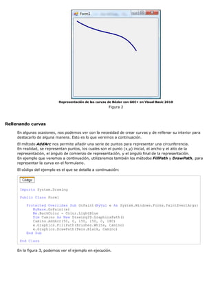 Representación de las curvas de Bézier con GDI+ en Visual Basic 2010
                                                         Figura 2



Rellenando curvas

     En algunas ocasiones, nos podemos ver con la necesidad de crear curvas y de rellenar su interior para
     destacarlo de alguna manera. Esto es lo que veremos a continuación.
     El método AddArc nos permite añadir una serie de puntos para representar una circunferencia.
     En realidad, se representan puntos, los cuales son el punto (x,y) inicial, el ancho y el alto de la
     representación, el ángulo de comienzo de representación, y el ángulo final de la representación.
     En ejemplo que veremos a continuación, utilizaremos también los métodos FillPath y DrawPath, para
     representar la curva en el formulario.
     El código del ejemplo es el que se detalla a continuación:




      Imports System.Drawing

      Public Class Form1

          Protected Overrides Sub OnPaint(ByVal e As System.Windows.Forms.PaintEventArgs)
             MyBase.OnPaint(e)
             Me.BackColor = Color.LightBlue
             Dim Camino As New Drawing2D.GraphicsPath()
             Camino.AddArc(50, 0, 150, 150, 0, 180)
             e.Graphics.FillPath(Brushes.White, Camino)
             e.Graphics.DrawPath(Pens.Black, Camino)
          End Sub

      End Class

     En la figura 3, podemos ver el ejemplo en ejecución.
 