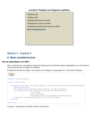 Módulo 3 - Capítulo 4
    6. Otras consideraciones
Uso de degradados con GDI+

    GDI+ proporciona un variadísimo juego de brochas que nos permiten dibujar degradados en un formulario o
    control que permita el trabajo con gráficos.
    El siguiente ejemplo de código, nos muestra como dibujar un degradado en un formulario Windows.




     Imports System.Drawing

     Public Class Form1

         Protected Overrides Sub OnPaint(ByVal e As System.Windows.Forms.PaintEventArgs)
            MyBase.OnPaint(e)
            Dim Forma As New Rectangle(New Point(0, 0), Me.ClientSize)
            Dim Gradiente As New Drawing2D.LinearGradientBrush(Forma, _
                              Color.Cyan, _
                              Color.DarkBlue, _
                              Drawing2D.LinearGradientMode.ForwardDiagonal)
            e.Graphics.FillRegion(Gradiente, New Region(Forma))
         End Sub

     End Class

    La figura 1 representa el ejemplo anterior en ejecución
 