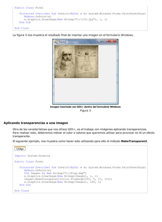 Public Class Form1

          Protected Overrides Sub OnPaint(ByVal e As System.Windows.Forms.PaintEventArgs)
             MyBase.OnPaint(e)
             e.Graphics.DrawImage(New Bitmap("c:159.jpg"), 1, 1)
          End Sub

      End Class

     La figura 3 nos muestra el resultado final de insertar una imagen en el formulario Windows.




                                 Imagen insertada con GDI+ dentro del formulario Windows
                                                        Figura 3



Aplicando transparencias a una imagen

     Otra de las características que nos ofrece GDI+, es el trabajo con imágenes aplicando transparencias.
     Para realizar esto, deberemos indicar el color o colores que queremos utilizar para provocar en él un efecto
     transparente.
     El siguiente ejemplo, nos muestra como hacer esto utilizando para ello el método MakeTransparent.




      Imports System.Drawing

      Public Class Form1

          Protected Overrides Sub OnPaint(ByVal e As System.Windows.Forms.PaintEventArgs)
             MyBase.OnPaint(e)
             Dim Imagen As New Bitmap("c:Flag.bmp")
             e.Graphics.DrawImage(New Bitmap(Imagen), 1, 1)
             Imagen.MakeTransparent(Color.FromArgb(255, 0, 51, 153))
             e.Graphics.DrawImage(New Bitmap(Imagen), 100, 1)
          End Sub

      End Class
 