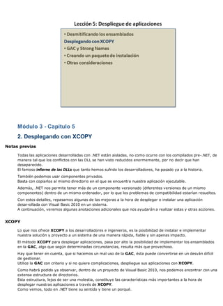 Módulo 3 - Capítulo 5
     2. Desplegando con XCOPY
Notas previas

     Todas las aplicaciones desarrolladas con .NET están aisladas, no como ocurre con los compilados pre-.NET, de
     manera tal que los conflictos con las DLL se han visto reducidos enormemente, por no decir que han
     desaparecido.
     El famoso infierno de las DLLs que tanto hemos sufrido los desarrolladores, ha pasado ya a la historia.
     También podemos usar componentes privados.
     Basta con copiarlos al mismo directorio en el que se encuentra nuestra aplicación ejecutable.
     Además, .NET nos permite tener más de un componente versionado (diferentes versiones de un mismo
     componentes) dentro de un mismo ordenador, por lo que los problemas de compatibilidad estarían resueltos.
     Con estos detalles, repasamos algunas de las mejoras a la hora de desplegar o instalar una aplicación
     desarrollada con Visual Basic 2010 en un sistema.
     A continuación, veremos algunas anotaciones adicionales que nos ayudarán a realizar estas y otras acciones.


XCOPY

     Lo que nos ofrece XCOPY a los desarrolladores e ingenieros, es la posibilidad de instalar e implementar
     nuestra solución y proyecto a un sistema de una manera rápida, fiable y sin apenas impacto.
     El método XCOPY para desplegar aplicaciones, pasa por alto la posibilidad de implementar los ensamblados
     en la GAC, algo que según determinadas circunstancias, resulta más que provechoso.
     Hay que tener en cuenta, que si hacemos un mal uso de la GAC, ésta puede convertirse en un desván difícil
     de gestionar.
     Utilice la GAC con criterio y si no quiere complicaciones, despliegue sus aplicaciones con XCOPY.
     Como habrá podido ya observar, dentro de un proyecto de Visual Basic 2010, nos podemos encontrar con una
     extensa estructura de directorios.
     Esta estructura, lejos de ser una molestia, constituye las características más importantes a la hora de
     desplegar nuestras aplicaciones a través de XCOPY.
     Como vemos, todo en .NET tiene su sentido y tiene un porqué.
 