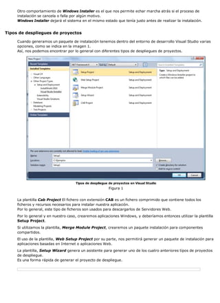Otro comportamiento de Windows Installer es el que nos permite echar marcha atrás si el proceso de
     instalación se cancela o falla por algún motivo.
     Windows Installer dejará el sistema en el mismo estado que tenía justo antes de realizar la instalación.


Tipos de despliegues de proyectos

     Cuando generamos un paquete de instalación tenemos dentro del entorno de desarrollo Visual Studio varias
     opciones, como se indica en la imagen 1.
     Así, nos podemos encontrar por lo general con diferentes tipos de despliegues de proyectos.




                                     Tipos de despliegue de proyectos en Visual Studio
                                                         Figura 1


     La plantilla Cab Project El fichero con extensión CAB es un fichero comprimido que contiene todos los
     ficheros y recursos necesarios para instalar nuestra aplicación.
     Por lo general, este tipo de ficheros son usados para descargarlos de Servidores Web.
     Por lo general y en nuestro caso, crearemos aplicaciones Windows, y deberíamos entonces utilizar la plantilla
     Setup Project.
     Si utilizamos la plantilla, Merge Module Project, crearemos un paquete instalación para componentes
     compartidos.
     El uso de la plantilla, Web Setup Project por su parte, nos permitirá generar un paquete de instalación para
     aplicaciones basadas en Internet o aplicaciones Web.
     La plantilla, Setup Wizard genera un asistente para generar uno de los cuatro anteriores tipos de proyectos
     de despliegue.
     Es una forma rápida de generar el proyecto de despliegue.
 
