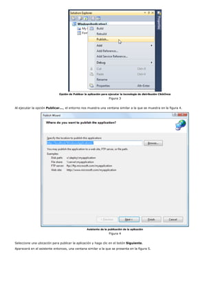 Opción de Publicar la aplicación para ejecutar la tecnología de distribución ClickOnce
                                                                    Figura 3


Al ejecutar la opción Publicar..., el entorno nos muestra una ventana similar a la que se muestra en la figura 4.




                                                   Asistente de la publicación de la aplicación
                                                                    Figura 4


Seleccione una ubicación para publicar la aplicación y haga clic en el botón Siguiente.
Aparecerá en el asistente entonces, una ventana similar a la que se presenta en la figura 5.
 