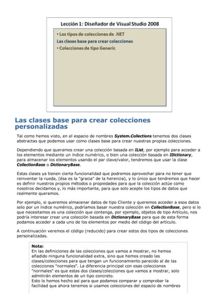 Tal como hemos visto, en el espacio de nombres System.Collections tenemos dos clases
abstractas que podemos usar como clases base para crear nuestras propias colecciones.

Dependiendo que queramos crear una colección basada en IList, por ejemplo para acceder a
los elementos mediante un índice numérico, o bien una colección basada en IDictionary,
para almacenar los elementos usando el par clave/valor, tendremos que usar la clase
CollectionBase o DictionaryBase.

Estas clases ya tienen cierta funcionalidad que podremos aprovechar para no tener que
reinventar la rueda, (ésa es la "gracia" de la herencia), y lo único que tendremos que hacer
es definir nuestros propios métodos o propiedades para que la colección actúe como
nosotros decidamos y, lo más importante, para que solo acepte los tipos de datos que
realmente queramos.

Por ejemplo, si queremos almacenar datos de tipo Cliente y queremos acceder a esos datos
solo por un índice numérico, podríamos basar nuestra colección en CollectionBase, pero si lo
que necesitamos es una colección que contenga, por ejemplo, objetos de tipo Artículo, nos
podría interesar crear una colección basada en DictionaryBase para que de esta forma
podamos acceder a cada uno de los elementos por medio del código del artículo.

A continuación veremos el código (reducido) para crear estos dos tipos de colecciones
personalizadas.

       Nota:
       En las definiciones de las colecciones que vamos a mostrar, no hemos
       añadido ninguna funcionalidad extra, sino que hemos creado las
       clases/colecciones para que tengan un funcionamiento parecido al de las
       colecciones "normales". La diferencia principal con esas colecciones
       "normales" es que estas dos clases/colecciones que vamos a mostrar, solo
       admitirán elementos de un tipo concreto.
       Esto lo hemos hecho así para que podamos comparar y comprobar la
       facilidad que ahora tenemos si usamos colecciones del espacio de nombres
 