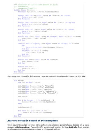 ''' Colección de tipo Cliente basada en IList
       ''' </summary>
       ''' <remarks></remarks>
       Public Class Clientes
           Inherits System.Collections.CollectionBase

           Public Function Add(ByVal value As Cliente) As Integer
               Return List.Add(value)
           End Function

           Public Function Contains(ByVal value As Cliente) As Boolean
               Return List.Contains(value)
           End Function

           Public Function IndexOf(ByVal value As Cliente) As Integer
               Return List.IndexOf(value)
           End Function

           Public Sub Insert(ByVal index As Integer, ByVal value As Cliente)
               List.Insert(index, value)
           End Sub

           Default Public Property Item(ByVal index As Integer) As Cliente
               Get
                   Return DirectCast(List(index), Cliente)
               End Get
               Set(ByVal value As Cliente)
                   List(index) = value
               End Set
           End Property

           Public Sub Remove(ByVal value As Cliente)
               List.Remove(value)
           End Sub

           Public Sub Sort()
               InnerList.Sort()
           End Sub
       End Class

Para usar esta colección, lo haremos como es costumbre en las colecciones de tipo IList:

       Sub Main()
           Dim col As New Clientes

           col.Add(New   Cliente("Pepe", "López"))
           col.Add(New   Cliente("Loli", "Pérez"))
           col.Add(New   Cliente("Eva", "Kelo"))
           col.Add(New   Cliente("Juan", "Salvador"))
           col.Add(New   Cliente("Miguel", "Andrade"))

           col.Sort()

           For i As Integer = 0 To col.Count - 1
                Console.WriteLine(col(i).Apellidos)
           Next

           col.RemoveAt(2)

           For Each cli As Cliente In col
                Console.WriteLine(cli.ToString)
           Next
       End Sub


Crear una colección basada en DictionaryBase

En el siguiente código veremos cómo definir una colección personalizada basada en la clase
abstracta DictionaryBase. Esta colección almacenará objetos del tipo Artículo. Esos objetos
se almacenarán indicando como clave el código del artículo.
 