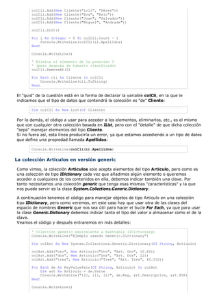 colCli.Add(New   Cliente("Loli", "Pérez"))
       colCli.Add(New   Cliente("Eva", "Kelo"))
       colCli.Add(New   Cliente("Juan", "Salvador"))
       colCli.Add(New   Cliente("Miguel", "Andrade"))

       colCli.Sort()

       For i As Integer = 0 To colCli.Count - 1
            Console.WriteLine(colCli(i).Apellidos)
       Next

       Console.WriteLine()

       ' Elimina el elemento de la posición 3
       ' (pero después de haberlo clasificado)
       colCli.RemoveAt(2)

       For Each cli As Cliente In colCli
            Console.WriteLine(cli.ToString)
       Next

El "quid" de la cuestión está en la forma de declarar la variable colCli, en la que le
indicamos que el tipo de datos que contendrá la colección es "de" Cliente:

       Dim colCli As New List(Of Cliente)

Por lo demás, el código a usar para acceder a los elementos, eliminarlos, etc., es el mismo
que con cualquier otra colección basada en IList, pero con el "detalle" de que dicha colección
"sepa" manejar elementos del tipo Cliente.
Si no fuera así, esta línea produciría un error, ya que estamos accediendo a un tipo de datos
que define una propiedad llamada Apellidos:

       Console.WriteLine(colCli(i).Apellidos)


La colección Articulos en versión generic

Como vimos, la colección Articulos solo acepta elementos del tipo Articulo, pero como es
una colección de tipo IDictionary cada vez que añadimos algún elemento o queremos
acceder a cualquiera de los contenidos en ella, debemos indicar también una clave. Por
tanto necesitamos una colección generic que tenga esas mismas "características" y la que
nos puede servir es la clase System.Collections.Generic.Dictionary.

A continuación tenemos el código para manejar objetos de tipo Articulo en una colección
tipo IDictionary, pero como veremos, en este caso hay que usar otra de las clases del
espacio de nombres Generic que nos sea útil para hacer el bucle For Each, ya que para usar
la clase Generic.Dictionary debemos indicar tanto el tipo del valor a almacenar como el de la
clave.
Veamos el código y después entraremos en más detalles:

       ' Colección generic equivalente a Hashtable (IDictionary)
       Console.WriteLine("Ejemplo usando Generic.Dictionary")

       Dim colArt As New System.Collections.Generic.Dictionary(Of String, Articulo)

       colArt.Add("uno", New Articulo("Uno", "Art. Uno", 10.6D))
       colArt.Add("dos", New Articulo("Dos", "Art. Dos", 22))
       colArt.Add("tres", New Articulo("Tres", "Art. Tres", 45.55D))

       For Each de As KeyValuePair(Of String, Articulo) In colArt
            Dim art As Articulo = de.Value
            Console.WriteLine("{0}, {1}, {2}", de.Key, art.Descripcion, art.PVP)
       Next

       Console.WriteLine()
 