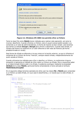 Figura 4.2. Windows XP/2003 nos permite cifrar un fichero

Tanto la clase File como FileInfo tienen métodos para realizar esta operación, así como la
inversa: descifrarlo. Cuando ciframos un fichero, solo el usuario actual podrá acceder a su
contenido (y el resto de administradores), la forma de hacerlo es bien simple: solo tenemos
que llamar al método Encrypt o Decrypt para cifrarlo o descifrarlo. Cuando está cifrado, el
nombre del fichero se mostrará en un color diferente al del resto de ficheros (de forma
predeterminada en verde).

Esta forma de cifrado es diferente a la que vimos en la lección anterior, ya que si ciframos el
contenido de un fichero de forma "manual", siempre estará cifrado, independientemente de
quién acceda al fichero.

Cuando utilizamos los métodos para cifrar o descifrar un fichero, no recibiremos ninguna
excepción si aplicamos el método de cifrar sobre un fichero ya cifrado. Pero si queremos saber
si un determinado fichero está o no cifrado, lo podemos averiguar mediante la propiedad
Attribute de la clase FileInfo, particularmente comprobando si tiene activado el atributo
FileAttributes.Encrypted.

En el siguiente código tenemos ejemplos de cómo usar las clases File y FileInfo para comprobar
si un fichero ya está cifrado, en cuyo caso lo desciframos, y si resulta que no está cifrado, lo
ciframos.

       Imports System
       Imports System.IO

       Module Module1
           Const fic1 As String = "E:PruebasPrueba.txt"

            Sub Main()
                cifradoFile(fic1)
                Console.WriteLine()
                cifradoFileInfo(fic2)
                Console.WriteLine()
                '
                Console.ReadLine()
            End Sub

            ' Cifrar / Descifrar ficheros
            ' y comprobar si ya están cifrados...
            Sub cifradoFile(ByVal fichero As String)
                ' comprobar si está cifrado,
                Dim atrib As FileAttributes
                atrib = File.GetAttributes(fichero)
                If (atrib And FileAttributes.Encrypted) = FileAttributes.Encrypted Then
 