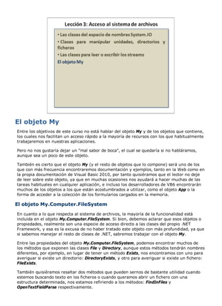 Entre los objetivos de este curso no está hablar del objeto My y de los objetos que contiene,
los cuales nos facilitan un acceso rápido a la mayoría de recursos con los que habitualmente
trabajaremos en nuestras aplicaciones.

Pero no nos gustaría dejar un "mal sabor de boca", el cual se quedaría si no habláramos,
aunque sea un poco de este objeto.

También es cierto que el objeto My (y el resto de objetos que lo compone) será uno de los
que con más frecuencia encontraremos documentación y ejemplos, tanto en la Web como en
la propia documentación de Visual Basic 2010, por tanto quisiéramos que el lector no deje
de leer sobre este objeto, ya que en muchas ocasiones nos ayudará a hacer muchas de las
tareas habituales en cualquier aplicación, e incluso los desarrolladores de VB6 encontrarán
muchos de los objetos a los que están acostumbrados a utilizar, como el objeto App o la
forma de acceder a la colección de los formularios cargados en la memoria.

El objeto My.Computer.FileSystem
En cuanto a lo que respecta al sistema de archivos, la mayoría de la funcionalidad está
incluida en el objeto My.Computer.FileSystem. Si bien, debemos aclarar que esos objetos o
propiedades, realmente son una especie de acceso directo a las clases del propio .NET
Framework, y esa es la excusa de no haber tratado este objeto con más profundidad, ya que
si sabemos manejar el resto de clases de .NET, sabremos trabajar con el objeto My.

Entre las propiedades del objeto My.Computer.FileSystem, podemos encontrar muchos de
los métodos que exponen las clases File y Directory, aunque estos métodos tendrán nombres
diferentes, por ejemplo, en lugar de tener un método Exists, nos encontramos con uno para
averiguar si existe un directorio: DirectoryExists, y otro para averiguar si existe un fichero:
FileExists.

También quisiéramos resaltar dos métodos que pueden sernos de bastante utilidad cuando
estemos buscando texto en los ficheros o cuando queramos abrir un fichero con una
estructura determinada, nos estamos refiriendo a los métodos: FindInFiles y
OpenTextFieldParse respectivamente.
 