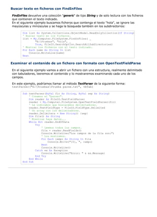 Buscar texto en ficheros con FindInFiles

FindInFiles devuelve una colección "generic" de tipo String y de solo lectura con los ficheros
que contienen el texto indicado.
En el siguiente ejemplo buscamos ficheros que contenga el texto "hola", se ignore las
mayúsculas y minúsculas y se haga la búsqueda también en los subdirectorios:

       Dim list As System.Collections.ObjectModel.ReadOnlyCollection(Of String)
       ' Buscar texto en los ficheros.
       list = My.Computer.FileSystem.FindInFiles( _
                "E:Pruebas", "hola", _
                True, FileIO.SearchOption.SearchAllSubDirectories)
       ' Mostrar los ficheros con el texto indicado.
       For Each name As String In list
            Console.WriteLine(name)
       Next


Examinar el contenido de un fichero con formato con OpenTextFieldParse

En el siguiente ejemplo vamos a abrir un fichero con una estructura, realmente delimitado
con tabuladores, leeremos el contenido y lo mostraremos examinando cada uno de los
campos.

En este ejemplo, podríamos llamar al método TextParser de la siguiente forma:
textParser("E:PruebasPrueba parse.txt", vbTab)

       Sub textParser(ByVal fic As String, ByVal sep As String)
           ' Creamos el "parser".
           Dim reader As FileIO.TextFieldParser
           reader = My.Computer.FileSystem.OpenTextFieldParser(fic)
           ' Le indicamos que buscaremos delimitadores.
           reader.TextFieldType = FileIO.FieldType.Delimited
           ' Un array con los delimitadores.
           reader.Delimiters = New String() {sep}
           Dim fila() As String
           ' Mientras haya datos...
           While Not reader.EndOfData
               Try
                   ' Leemos todos los campos.
                   fila = reader.ReadFields()
                   Console.WriteLine("Los campos de la fila son:")
                   ' Los mostramos.
                   For Each campo As String In fila
                        Console.Write("{0}, ", campo)
                   Next
                   Console.WriteLine()
               Catch ex As Exception
                   Console.WriteLine("Error: " & ex.Message)
               End Try
           End While
       End Sub
 