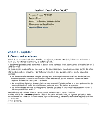 Módulo 5 - Capítulo 1
5. Otras consideraciones
Dentro de las conexiones a fuentes de datos, hay algunas partes de éstas que permanecen a veces en el
olvido y su importancia sin embargo, es bastante grande.
La acción más pesada cuando realizamos un acceso a una fuente de datos, se encuentra en la conexión con la
fuente de datos.
Esa tarea, simple tarea, es la que más recursos del sistema consume cuando accedemos a fuentes de datos.
Esto lo debemos tener en cuenta, y por lo tanto, variante de esto que comentamos son las siguientes
premisas:
  ●     La conexión debe realizarse siempre que se pueda, con los proveedores de acceso a datos nativos,
      que por lo general salvo raras excepciones, serán más rápidos que los accesos a fuentes de datos a
      través de proveedores del tipo OLE DB y ODBC.
  ●     La conexión con la fuente de datos (apertura de la conexión), debe realizarse lo más tarde posible. Es
      recomendable definir todas las variables que podamos, antes de realizar la conexión.
  ●     La conexión debe cerrarse lo antes posible, siempre y cuando no tengamos la necesidad de utilizar la
      conexión previamente abierta.
Hay más particularidades a tener en cuenta cuando trabajamos con fuentes de datos.
El hecho de que con un DataSet podamos trabajar con datos desconectados, no significa que dentro de él,
podamos abrir una tabla con una cantidad de registros enormes, y trabajemos sobre ella creyendo que esto
nos beneficiará.
Todo lo contrario.
 
