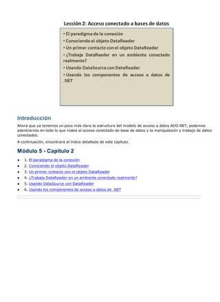 Introducción
Ahora que ya tenemos un poco más clara la estructura del modelo de acceso a datos ADO.NET, podemos
adentrarnos en todo lo que rodea al acceso conectado de base de datos y la manipulación y trabajo de datos
conectados.
A continuación, encontrará el índice detallado de este capítulo.

Módulo 5 - Capítulo 2
●   1. El paradigma de la conexión
●   2. Conociendo el objeto DataReader
●   3. Un primer contacto con el objeto DataReader
●   4. ¿Trabaja DataReader en un ambiente conectado realmente?
●   5. Usando DataSource con DataReader
●   6. Usando los componentes de acceso a datos de .NET
 