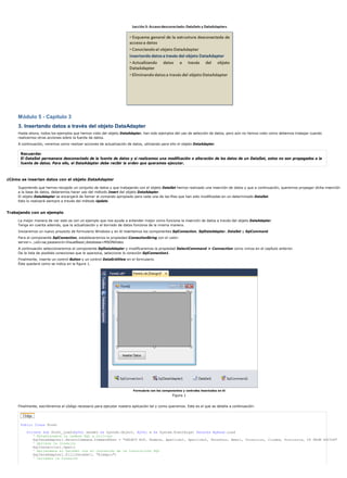 Módulo 5 - Capítulo 3
     3. Insertando datos a través del objeto DataAdapter
     Hasta ahora, todos los ejemplos que hemos visto del objeto DataAdapter, han sido ejemplos del uso de selección de datos, pero aún no hemos visto como debemos trabajar cuando
     realicemos otras acciones sobre la fuente de datos.
     A continuación, veremos como realizar acciones de actualización de datos, utilizando para ello el objeto DataAdapter.

      Recuerde:
      El DataSet permanece desconectado de la fuente de datos y si realizamos una modificación o alteración de los datos de un DataSet, estos no son propagados a la
      fuente de datos. Para ello, el DataAdapter debe recibir la orden que queramos ejecutar.



¿Cómo se insertan datos con el objeto DataAdapter

     Suponiendo que hemos recogido un conjunto de datos y que trabajando con el objeto DataSet hemos realizado una inserción de datos y que a continuación, queremos propagar dicha inserción
     a la base de datos, deberemos hacer uso del método Insert del objeto DataAdapter.
     El objeto DataAdapter se encargará de llamar al comando apropiado para cada una de las filas que han sido modificadas en un determinado DataSet.
     Esto lo realizará siempre a través del método Update.


Trabajando con un ejemplo

     La mejor manera de ver esto es con un ejemplo que nos ayude a entender mejor como funciona la inserción de datos a través del objeto DataAdapter.
     Tenga en cuenta además, que la actualización y el borrado de datos funciona de la misma manera.
     Iniciaremos un nuevo proyecto de formulario Windows y en él insertamos los componentes SqlConnection, SqlDataAdapter, DataSet y SqlCommand.
     Para el componente SqlConnection, estableceremos la propiedad ConnectionString con el valor:
     server=.;uid=sa;password=VisualBasic;database=MSDNVideo
     A continuación seleccionaremos el componente SqlDataAdapter y modificaremos la propiedad SelectCommand > Connection como vimos en el capítulo anterior.
     De la lista de posibles conexiones que le aparezca, seleccione la conexión SqlConnection1.
     Finalmente, inserte un control Button y un control DataGridView en el formulario.
     Éste quedará como se indica en la figura 1.




                                                                         Formulario con los componentes y controles insertados en él
                                                                                                  Figura 1


     Finalmente, escribiremos el código necesario para ejecutar nuestra aplicación tal y como queremos. Este es el que se detalla a continuación:




      Public Class Form1

          Private Sub Form1_Load(ByVal sender As System.Object, ByVal e As System.EventArgs) Handles MyBase.Load
             ' Establecemos la cadena SQL a utilizar
             SqlDataAdapter1.SelectCommand.CommandText = "SELECT NIF, Nombre, Apellido1, Apellido2, Telefono, Email, Direccion, Ciudad, Provincia, CP FROM SOCIOS"
             ' Abrimos la Conexión
             SqlConnection1.Open()
             ' Rellenamos el DataSet con el contenido de la instrucción SQL
             SqlDataAdapter1.Fill(DataSet1, "Ejemplo")
             ' Cerramos la Conexión
 