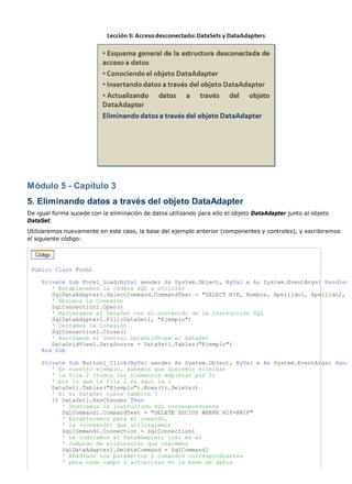 Módulo 5 - Capítulo 3
5. Eliminando datos a través del objeto DataAdapter
De igual forma sucede con la eliminación de datos utilizando para ello el objeto DataAdapter junto al objeto
DataSet.
Utilizaremos nuevamente en este caso, la base del ejemplo anterior (componentes y controles), y escribiremos
el siguiente código:




 Public Class Form1

     Private Sub Form1_Load(ByVal sender As System.Object, ByVal e As System.EventArgs) Handles
        ' Establecemos la cadena SQL a utilizar
        SqlDataAdapter1.SelectCommand.CommandText = "SELECT NIF, Nombre, Apellido1, Apellido2,
        ' Abrimos la Conexión
        SqlConnection1.Open()
        ' Rellenamos el DataSet con el contenido de la instrucción SQL
        SqlDataAdapter1.Fill(DataSet1, "Ejemplo")
        ' Cerramos la Conexión
        SqlConnection1.Close()
        ' Asociamos el control DataGridView al DataSet
        DataGridView1.DataSource = DataSet1.Tables("Ejemplo")
     End Sub

     Private Sub Button1_Click(ByVal sender As System.Object, ByVal e As System.EventArgs) Hand
        ' En nuestro ejemplo, sabemos que queremos eliminar
        ' la fila 2 (todos los elementos empiezan por 0)
        ' por lo que la fila 2 es aquí la 1
        DataSet1.Tables("Ejemplo").Rows(1).Delete()
        ' Si el DataSet tiene cambios ?
        If DataSet1.HasChanges Then
           ' Indicamos la instrucción SQL correspondiente
           SqlCommand1.CommandText = "DELETE SOCIOS WHERE NIF=@NIF"
           ' Establecemos para el comando,
           ' la (conexión) que utilizaremos
           SqlCommand1.Connection = SqlConnection1
           ' Le indicamos al DataAdapter, cuál es el
           ' comando de eliminación que usaremos
           SqlDataAdapter1.DeleteCommand = SqlCommand1
           ' Añadimos los parámetros y comandos correspondientes
           ' para cada campo a actualizar en la base de datos
 