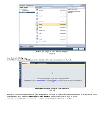 Ventana para agregar un nuevo elemento al proyecto
                                                                Figura 2


Haga clic en el botón Agregar.
La plantilla del esquema del DataSet, tendrá un aspecto similar al que se muestra en la figura 3.




                                          Esquema por defecto del DataSet en Visual Studio 2010
                                                                Figura 3


El siguiente paso que deberemos abordar, será la de añadir al esquema, las tablas que queremos que formen parte del DataSet tipado.
Para hacer esto, abra la ventana Explorador de base de datos y seleccione la base de datos de prueba.
Pulse sobre la tabla Socios y arrástrela sobre el esquema del DataSet como se indica en la figura 4.
 