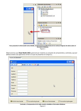 Para presentar la información como detalle, arrastraremos la tabla Socios de la ventana Orígenes de datos sobre el
                                                    formulario Windows
                                                        Figura 1


Observaremos que Visual Studio 2010, generará por nosotros un conjunto de componentes y controles, que por
defecto tendrá una apariencia similar a la que se presenta en la figura 2.




                      Controles y Componentes de la tabla maestra añadidos al formulario Windows
                                                        Figura 2
 
