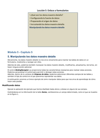 Módulo 5 - Capítulo 5
     5. Manipulando los datos maestro detalle
     Obviamente, los datos maestro detalle no nos sirve únicamente para insertar las tablas de datos en un
     formulario, mostrarlos y navegar por ellos.
     Además de esto, podemos también manipular los datos maestro detalle, modificarlos, actualizarlos, borrarlos, sin
     hacer ninguna acción adicional.
     El control BindingNavigator ya proporciona todas las características necesarias para realizar estas acciones.
     Podemos personalizar el control para permitir o denegar estas acciones.
     Además, dentro de la ventana de Orígenes de datos, podemos seleccionar diferentes campos de las tablas y
     cambiar el tipo de control en el que queremos representar sus datos.
     A continuación veremos un breve ejemplo de como manipular datos para que nos sirva de aprendizaje de cómo
     hacer esto posible.

Modificando datos

     Ejecute la aplicación de ejemplo que hemos diseñado hasta ahora y sitúese en alguno de sus campos.
     Centrándonos en la información de la tabla Socios, cambiaremos un campo determinado, como el que se muestra
     en la figura 1.
 