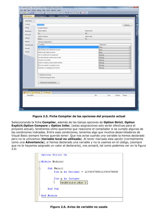 Figura 2.5. Ficha Compilar de las opciones del proyecto actual

Seleccionando la ficha Compilar, además de las típicas opciones de Option Strict, Option
Explicit,Option Compare y Option Infer, (estas asignaciones solo serán efectivas para el
proyecto actual), tendremos cómo queremos que reaccione el compilador si se cumple algunas de
las condiciones indicadas. Entre esas condiciones, tenemos algo que muchos desarrolladores de
Visual Basic siempre hemos querido tener: Que nos avise cuando una variable la hemos declarado
pero no la utilizamos (Variable local no utilizada). Al tener marcada esta opción (normalmente
como una Advertencia), si hemos declarado una variable y no la usamos en el código, (siempre
que no le hayamos asignado un valor al declararla), nos avisará, tal como podemos ver en la figura
2.6:




                            Figura 2.6. Aviso de variable no usada
 