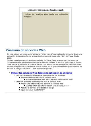 En esta lección veremos cómo "consumir" el servicio Web creado anteriormente desde una
aplicación de Windows Forms utilizando el entorno de desarrollo (IDE) de Visual Studio
2010.
Como comprobaremos, el propio compilador de Visual Basic se encargará de todos los
pormenores para que podamos utilizar la clase incluida en el servicio Web como si de una
clase normal y corriente se tratara, ya que, esa es una de las ventajas de apoyarse en un
entorno integrado de la calidad de Visual Studio 2010, que sólo debemos preocuparnos de
escribir el código y del resto... ¡nos olvidamos! (o casi).

    Utilizar los servicios Web desde una aplicación de Windows
          Utilizar los servicios Web desde una aplicación de Windows
                 Alojar el servicio Web en un servidor local
                        Activar el servidor Web para usar con un directorio local
          Crear un proyecto Windows para usar el servicio Web
                 Añadir una referencia para acceder al servicio Web
                        ¿Dónde están las referencias en Visual Basic 2010?
                 Acceder al servicio Web desde el código
                 ¿Que es lo que puede fallar?
 