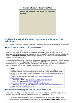 Utilizar los servicios Web desde una aplicación de
Windows
Ahora vamos a ver cómo podemos "consumir" un servicio Web desde una aplicación de Windows.

Alojar el servicio Web en un servidor local
Para que nuestro ejemplo funcione, tenemos que copiar el servicio Web que creamos en la
lección anterior en el directorio al que hace referencia el Web local de nuestro equipo
(localhost). Si no hemos cambiado la ubicación que tiene de forma predeterminada, estará en la
carpeta C:Inetputwwwroot, esto si es que tenemos el IIS (Internet Information Server)
instalado en nuestro equipo.

Si no hemos instalado el IIS, (con las versiones anteriores de Visual Studio .NET era un requisito
para poder crear cualquier tipo de proyecto Web con ASP.NET), no debemos preocuparnos, ya
que la versión 2.0 de .NET Framework incluye su propio servidor Web, y con estos sencillos
pasos vamos a ponerlo en marcha para probar nuestros servicios Web.

       Nota:
       Si quiere mayor diversión y no copiar ningún servicio web en su máquina,
       acceda a cualquier servicio web público de Internet. Existen de todo tipo, desde
       servidores de hora hasta complejos sistemas de mapas. Le proponemos algunos
       ejemplos:
          - Lista de servicios web gratuitos: http://www.webservicex.net
       /WS/wscatlist.aspx
          - Fotos por satélite: http://terraservice.net/webservices.aspx
          - MapPoint (evaluación): https://mappoint-
       css.partners.extranet.microsoft.com/MwsSignup/Eval.aspx
          - Servicios web de Amazon: http://www.amazon.co.uk/exec/obidos/tg/browse
       /-/3242161/026-5630606-4874040

Activar el servidor Web para usar con un directorio local

Si no dispone de IIS y quiere alojar un servicio web en su máquina, éstos son los pasos que
debemos dar activar el servidor Web incluido con .NET Framework 2.0:

  1. Lo primero que debemos hacer es crear un directorio en cualquier unidad de nuestro
     equipo, en estos ejemplos vamos a utilizar el directorio E:VS2008B2sitioWeb, pero
 