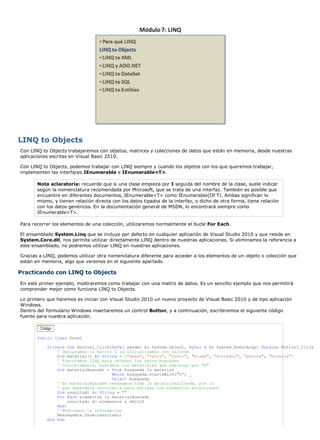 LINQ to Objects
Con LINQ to Objects trabajaremos con objetos, matrices y colecciones de datos que están en memoria, desde nuestras
aplicaciones escritas en Visual Basic 2010.

Con LINQ to Objects, podemos trabajar con LINQ siempre y cuando los objetos con los que queremos trabajar,
implementen las interfaces IEnumerable e IEnumerable<T>.

       Nota aclaratoria: recuerde que si una clase empieza por I seguida del nombre de la clase, suele indicar
       según la nomenclatura recomendada por Microsoft, que se trata de una interfaz. También es posible que
       encuentre en diferentes documentos, IEnumerable<T> como IEnumerable(Of T). Ambas significan lo
       mismo, y tienen relación directa con los datos tipados de la interfaz, o dicho de otra forma, tiene relación
       con los datos genéricos. En la documentación general de MSDN, lo encontrará siempre como
       IEnumerable<T>.

Para recorrer los elementos de una colección, utilizaremos normalmente el bucle For Each.

El ensamblado System.Linq que se incluye por defecto en cualquier aplicación de Visual Studio 2010 y que reside en
System.Core.dll, nos permite utilizar directamente LINQ dentro de nuestras aplicaciones. Si eliminamos la referencia a
este ensamblado, no podremos utilizar LINQ en nuestras aplicaciones.

Gracias a LINQ, podemos utilizar otra nomenclatura diferente para acceder a los elementos de un objeto o colección que
están en memoria, algo que veremos en el siguiente apartado.

Practicando con LINQ to Objects
En este primer ejemplo, mostraremos como trabajar con una matriz de datos. Es un sencillo ejemplo que nos permitirá
comprender mejor como funciona LINQ to Objects.

Lo primero que haremos es iniciar con Visual Studio 2010 un nuevo proyecto de Visual Basic 2010 y de tipo aplicación
Windows.
Dentro del formulario Windows insertaremos un control Button, y a continuación, escribiremos el siguiente código
fuente para nuestra aplicación.



       Public Class Form1

           Private Sub Button1_Click(ByVal sender As System.Object, ByVal e As System.EventArgs) Handles Button1.Click
               ' Declaramos la matriz y la inicializamos con valores
               Dim material() As String = {"mesa", "reloj", "libro", "pluma", "borrador", "pelota", "botella"}
               ' Ejecutamos LINQ para obtener los datos buscados
               ' Concretamente, buscamos los materiales que empiezan por "b"
               Dim materialBuscado = From busqueda In material _
                                      Where busqueda.StartsWith("b") _
                                      Select busqueda
               ' En materialBuscado tendremos toda la seleccirealizada, por lo
               ' que deberemos recorrerla para extraer los elementos encontrados
               Dim resultado As String = ""
               For Each elementos In materialBuscado
                    resultado &= elementos & vbCrLf
               Next
               ' Mostramos la información
               MessageBox.Show(resultado)
           End Sub
 