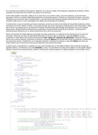 End Class



En el ejemplo que acabamos de preparar, podemos ver como con LINQ, como lenguaje integrado de consultas, hemos
accedido a los elementos de la matriz que están en la memoria.

Como habrá podido comprobar, LINQ es en su estructura, muy similar a SQL. Conviene destacar, que la forma de
aprender a utilizar y manejar LINQ adecuadamente, es a base de práctica. También es interesante recalcar, que LINQ
representa una revolución para el programador, y que Microsoft está haciendo grandes esfuerzos por dar a conocer y
extender LINQ como un nuevo paradigma en el desarrollo de aplicaciones Software.

Si analizamos un poco el ejemplo que hemos realizado, veremos que dentro del código de Visual Basic podemos utilizar
claúsulas como From, Where o Select, más propias de SQL que de un lenguaje de programación como Visual Basic. LINQ
por lo tanto, nos proporciona o nos acerca el lenguaje natural de SQL para trabajar directamente con él en nuestras
aplicaciones, seleccionando los elementos que queremos, proporcionando claúsulas de condición, u ordenando los
elementos para obtenerlos en su salida directamente tal y como los queremos.

Dentro del ejemplo de LINQ, podemos comprobar que para seleccionar un subconjunto de elementos de un conjunto
principal, utilizamos una serie de operandos diferentes. En primer lugar la claúsula u operando From en la que
indicamos un alias dentro del conjunto de elementos From <alias> In <conjunto_de_elementos>. Posteriormente y
dentro de la misma claúsula, utilizamos la claúsula u operando Where que nos permite indicar la condición o condiciones
que queremos utilizar. Finalmente y en el ejemplo realizado, utilizamos la claúsula u operando Select que tiene por
misión seleccionar el elemento o conjunto de elementos que queremos extraer.

A continuación, expondremos un ejemplo un poco más completo del uso de LINQ to Object. Aprovechando la base del
ejemplo anterior, escribiremos una clase Empleado y luego, consumiremos esa clase para trabajar con ella desde LINQ to
Objects. Veremos lo sumamente fácil, rápido e intuitivo que resulta trabajar con LINQ to Objects en Visual Basic 2010.



       Class Empleado
           ' Nombre del empleado
           Private m_Nombre As String
           Public Property Nombre() As String
               Get
                   Return m_Nombre
               End Get
               Set(ByVal value As String)
                   m_Nombre = value
               End Set
           End Property

           ' NIF del empleado
           Private m_NIF As String
           Public Property NIF() As String
               Get
                   Return m_NIF
               End Get
               Set(ByVal value As String)
                   m_NIF = value
               End Set
           End Property

           ' Edad del empleado
           Private m_Edad As Byte
           Public Property Edad() As Byte
               Get
                   Return m_Edad
               End Get
               Set(ByVal value As Byte)
                   m_Edad = value
               End Set
           End Property
       End Class


       Public Class Form1

           Private Sub Button1_Click(ByVal sender As System.Object, ByVal e As System.EventArgs) Handles Button1.Click
               ' Declaramos la matriz y la inicializamos con valores
               Dim personal() As Empleado = {New Empleado() With {.Nombre = "Juan", .NIF = "111A", .Edad = 32}, _
                                             New Empleado() With {.Nombre = "María", .NIF = "222C", .Edad = 43}, _
                                             New Empleado() With {.Nombre = "José", .NIF = "333R", .Edad = 45}, _
                                             New Empleado() With {.Nombre = "Rosa", .NIF = "333F", .Edad = 33}, _
                                             New Empleado() With {.Nombre = "Javier", .NIF = "444G", .Edad = 41}}
               ' Ejecutamos LINQ para obtener los datos buscados
               ' Concretamente, buscamos los empleados cuya edad es mayor de 40 años
               Dim empleadosBuscados = From busqueda In personal _
                                     Where busqueda.Edad > 40 _
                                     Select busqueda.Nombre, busqueda.Edad _
                                     Order By Edad Descending
               ' En empleadosBuscados tendremos toda la seleccirealizada, por lo
               ' que deberemos recorrerla para extraer los elementos encontrados
               Dim resultado As String = ""
 