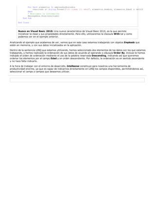 For Each elementos In empleadosBuscados
                    resultado &= String.Format("{0} tiene {1} años", elementos.Nombre, elementos.Edad) & vbCrLf
               Next
               ' Mostramos la información
               MessageBox.Show(resultado)
           End Sub

       End Class



       Nuevo en Visual Basic 2010: Una nueva característica de Visual Basic 2010, es la que permite
       inicializar la clase y sus propiedades directamente. Para ello, utilizaremos la claúsula With tal y como
       podemos ver en el ejemplo anterior.

Analizando el ejemplo que acabamos de ver, vemos que en este caso estamos trabajando con objetos Empleado que
están en memoria, y con sus datos inicializados en la aplicación.

Dentro de la sentencia LINQ que estamos utilizando, hemos seleccionado dos elementos de los datos con los que estamos
trabajando, y hemos realizado la ordenación de sus datos de acuerdo al operando o cláusula Order By. Incluso le hemos
indicado el orden de ordenación mediante el uso de la palabra reservada Descending, indicando así que queremos
ordenar los elementos por el campo Edad y en orden descendiente. Por defecto, la ordenación es en sentido ascendente
y no hace falta indicarlo.

A la hora de trabajar con el entorno de desarrollo, Intellisense constituye para nosotros una herramienta de
productividad enorme, ya que es capaz de indicarnos directamente en LINQ los campos disponibles, permitiéndonos así,
seleccionar el campo o campos que deseamos utilizar.
 