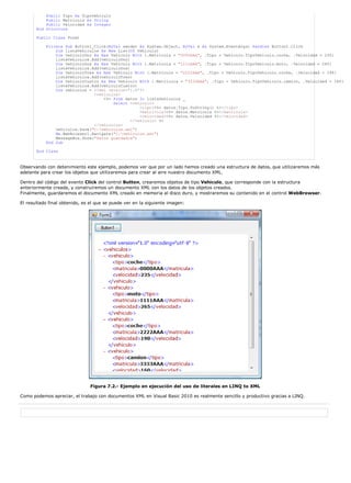 Public Tipo As TipoVehiculo
           Public Matricula As String
           Public Velocidad As Integer
       End Structure

       Public Class Form1

           Private Sub Button1_Click(ByVal sender As System.Object, ByVal e As System.EventArgs) Handles Button1.Click
               Dim listaVehiculos As New List(Of Vehiculo)
               Dim vehiculoUno As New Vehiculo With {.Matricula = "0000AAA", .Tipo = Vehiculo.TipoVehiculo.coche, .Velocidad = 235}
               listaVehiculos.Add(vehiculoUno)
               Dim vehiculoDos As New Vehiculo With {.Matricula = "1111AAA", .Tipo = Vehiculo.TipoVehiculo.moto, .Velocidad = 265}
               listaVehiculos.Add(vehiculoDos)
               Dim vehiculoTres As New Vehiculo With {.Matricula = "2222AAA", .Tipo = Vehiculo.TipoVehiculo.coche, .Velocidad = 190}
               listaVehiculos.Add(vehiculoTres)
               Dim vehiculoCuatro As New Vehiculo With {.Matricula = "3333AAA", .Tipo = Vehiculo.TipoVehiculo.camion, .Velocidad = 160}
               listaVehiculos.Add(vehiculoCuatro)
               Dim vehiculos = <?xml version='1.0'?>
                               <vehiculos>
                                   <%= From datos In listaVehiculos _
                                       Select <vehiculo>
                                                   <tipo><%= datos.Tipo.ToString() %></tipo>
                                                   <matricula><%= datos.Matricula %></matricula>
                                                   <velocidad><%= datos.Velocidad %></velocidad>
                                               </vehiculo> %>
                               </vehiculos>
               vehiculos.Save("C:vehiculos.xml")
               Me.WebBrowser1.Navigate("C:vehiculos.xml")
               MessageBox.Show("Datos guardados")
           End Sub

       End Class



Observando con detenimiento este ejemplo, podemos ver que por un lado hemos creado una estructura de datos, que utilizaremos más
adelante para crear los objetos que utilizaremos para crear al aire nuestro documento XML.

Dentro del código del evento Click del control Button, crearemos objetos de tipo Vehiculo, que corresponde con la estructura
anteriormente creada, y construiremos un documento XML con los datos de los objetos creados.
Finalmente, guardaremos el documento XML creado en memoria al disco duro, y mostraremos su contenido en el control WebBrowser.

El resultado final obtenido, es el que se puede ver en la siguiente imagen:




                                Figura 7.2.- Ejemplo en ejecución del uso de literales en LINQ to XML

Como podemos apreciar, el trabajo con documentos XML en Visual Basic 2010 es realmente sencillo y productivo gracias a LINQ.
 