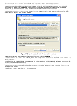Nos aseguraremos de que tenemos la conexión de datos adecuada, y en caso contrario, crearemos una.

En esta misma ventana, podremos crear un nombre para el nombre de la conexión que será utilizado en el archivo de
configuración de la aplicación App.config. Podríamos de todas las maneras, no seleccionar esta opción que aparece
seleccionada por defecto. En nuestro, hemos dejado las opciones tal y como aparecen en la imagen.

Para este ejemplo, utilizaré una conexión de datos de Microsoft SQL Server. En mi caso, la ventana con la configuración
creada es la que se indica en la siguiente imagen:




                              Figura 7.10.- Ventana de selección de la conexión de datos

Una vez realizado estos pasos, haremos clic en el asistente sobre el botón Siguiente.
Aparecerá entonces una ventana en el asistente, dentro de la cual podremos seleccionar los objetos de la base de datos que
queremos utilizar.

Como podremos ver en esa ventana, podremos indicar no solo las tablas que queremos agregar al modelo, sino también las
vistas y los procedimientos almacenados.

Para este ejemplo, solo seleccionaremos las tablas de nuestro modelo, que es exactamente el mismo que utilizamos en el
capítulo de LINQ to SQL.

Esta selección es la que se muestra en la siguiente imagen:
 