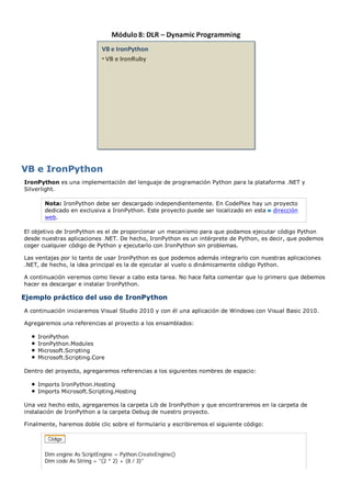 VB e IronPython
IronPython es una implementación del lenguaje de programación Python para la plataforma .NET y
Silverlight.

       Nota: IronPython debe ser descargado independientemente. En CodePlex hay un proyecto
       dedicado en exclusiva a IronPython. Este proyecto puede ser localizado en esta dirección
       web.

El objetivo de IronPython es el de proporcionar un mecanismo para que podamos ejecutar código Python
desde nuestras aplicaciones .NET. De hecho, IronPython es un intérprete de Python, es decir, que podemos
coger cualquier código de Python y ejecutarlo con IronPython sin problemas.

Las ventajas por lo tanto de usar IronPython es que podemos además integrarlo con nuestras aplicaciones
.NET, de hecho, la idea principal es la de ejecutar al vuelo o dinámicamente código Python.

A continuación veremos como llevar a cabo esta tarea. No hace falta comentar que lo primero que debemos
hacer es descargar e instalar IronPython.

Ejemplo práctico del uso de IronPython
A continuación iniciaremos Visual Studio 2010 y con él una aplicación de Windows con Visual Basic 2010.

Agregaremos una referencias al proyecto a los ensamblados:

    IronPython
    IronPython.Modules
    Microsoft.Scripting
    Microsoft.Scripting.Core

Dentro del proyecto, agregaremos referencias a los siguientes nombres de espacio:

    Imports IronPython.Hosting
    Imports Microsoft.Scripting.Hosting

Una vez hecho esto, agregaremos la carpeta Lib de IronPython y que encontraremos en la carpeta de
instalación de IronPython a la carpeta Debug de nuestro proyecto.

Finalmente, haremos doble clic sobre el formulario y escribiremos el siguiente código:




       Dim engine As ScriptEngine = Python.CreateEngine()
       Dim code As String = "(2 * 2) + (8 / 3)"
 
