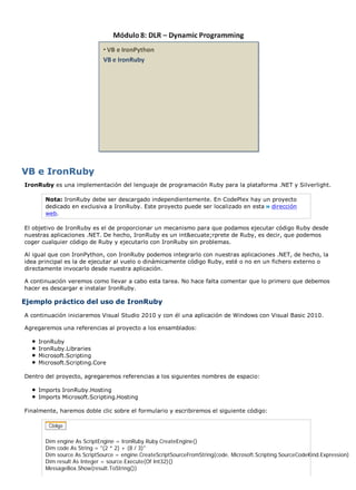 VB e IronRuby
IronRuby es una implementación del lenguaje de programación Ruby para la plataforma .NET y Silverlight.

       Nota: IronRuby debe ser descargado independientemente. En CodePlex hay un proyecto
       dedicado en exclusiva a IronRuby. Este proyecto puede ser localizado en esta dirección
       web.

El objetivo de IronRuby es el de proporcionar un mecanismo para que podamos ejecutar código Ruby desde
nuestras aplicaciones .NET. De hecho, IronRuby es un int&ecuate;rprete de Ruby, es decir, que podemos
coger cualquier código de Ruby y ejecutarlo con IronRuby sin problemas.

Al igual que con IronPython, con IronRuby podemos integrarlo con nuestras aplicaciones .NET, de hecho, la
idea principal es la de ejecutar al vuelo o dinámicamente código Ruby, esté o no en un fichero externo o
directamente invocarlo desde nuestra aplicación.

A continuación veremos como llevar a cabo esta tarea. No hace falta comentar que lo primero que debemos
hacer es descargar e instalar IronRuby.

Ejemplo práctico del uso de IronRuby
A continuación iniciaremos Visual Studio 2010 y con él una aplicación de Windows con Visual Basic 2010.

Agregaremos una referencias al proyecto a los ensamblados:

    IronRuby
    IronRuby.Libraries
    Microsoft.Scripting
    Microsoft.Scripting.Core

Dentro del proyecto, agregaremos referencias a los siguientes nombres de espacio:

    Imports IronRuby.Hosting
    Imports Microsoft.Scripting.Hosting

Finalmente, haremos doble clic sobre el formulario y escribiremos el siguiente código:




       Dim engine As ScriptEngine = IronRuby.Ruby.CreateEngine()
       Dim code As String = "(2 * 2) + (8 / 3)"
       Dim source As ScriptSource = engine.CreateScriptSourceFromString(code, Microsoft.Scripting.SourceCodeKind.Expression)
       Dim result As Integer = source.Execute(Of Int32)()
       MessageBox.Show(result.ToString())
 