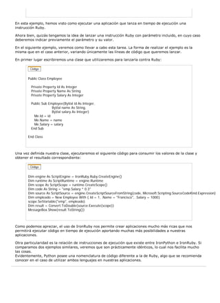 En esta ejemplo, hemos visto como ejecutar una aplicación que lanza en tiempo de ejecución una
instrucción Ruby.

Ahora bien, quizás tengamos la idea de lanzar una instrucción Ruby con parámetro incluido, en cuyo caso
deberemos indicar previamente el parámetro y su valor.

En el siguiente ejemplo, veremos como llevar a cabo esta tarea. La forma de realizar el ejemplo es la
misma que en el caso anterior, variando únicamente las líneas de código que queremos lanzar.

En primer lugar escribiremos una clase que utilizaremos para lanzarla contra Ruby:




       Public Class Employee

         Private Property Id As Integer
         Private Property Name As String
         Private Property Salary As Integer

         Public Sub Employee(ByVal id As Integer,
                      ByVal name As String,
                      ByVal salary As Integer)
           Me.Id = id
           Me.Name = name
           Me.Salary = salary
         End Sub

       End Class



Una vez definida nuestra clase, ejecutaremos el siguiente código para consumir los valores de la clase y
obtener el resultado correspondiente:




       Dim engine As ScriptEngine = IronRuby.Ruby.CreateEngine()
       Dim runtime As ScriptRuntime = engine.Runtime
       Dim scope As ScriptScope = runtime.CreateScope()
       Dim code As String = "emp.Salary * 0.3"
       Dim source As ScriptSource = engine.CreateScriptSourceFromString(code, Microsoft.Scripting.SourceCodeKind.Expression)
       Dim empleado = New Employee With {.Id = 1, .Name = "Francisco", .Salary = 1000}
       scope.SetVariable("emp", empleado)
       Dim result = Convert.ToDouble(source.Execute(scope))
       MessageBox.Show(result.ToString())



Como podemos apreciar, el uso de IronRuby nos permite crear aplicaciones mucho más ricas que nos
permitirá ejecutar código en tiempo de ejecución aportando muchas más posibilidades a nuestras
aplicaciones.

Otra particularidad es la relación de instrucciones de ejecución que existe entre IronPython e IronRuby. Si
comparamos dos ejemplos similares, veremos que son prácticamente idénticos, lo cual nos facilita mucho
las cosas.
Evidentemente, Python posee una nomenclatura de código diferente a la de Ruby, algo que se recomienda
conocer en el caso de utilizar ambos lenguajes en nuestras aplicaciones.
 