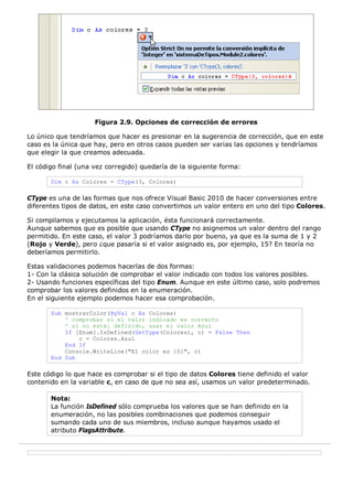 Figura 2.9. Opciones de corrección de errores

Lo único que tendríamos que hacer es presionar en la sugerencia de corrección, que en este
caso es la única que hay, pero en otros casos pueden ser varias las opciones y tendríamos
que elegir la que creamos adecuada.

El código final (una vez corregido) quedaría de la siguiente forma:

       Dim c As Colores = CType(3, Colores)

CType es una de las formas que nos ofrece Visual Basic 2010 de hacer conversiones entre
diferentes tipos de datos, en este caso convertimos un valor entero en uno del tipo Colores.

Si compilamos y ejecutamos la aplicación, ésta funcionará correctamente.
Aunque sabemos que es posible que usando CType no asignemos un valor dentro del rango
permitido. En este caso, el valor 3 podríamos darlo por bueno, ya que es la suma de 1 y 2
(Rojo y Verde), pero ¿que pasaría si el valor asignado es, por ejemplo, 15? En teoría no
deberíamos permitirlo.

Estas validaciones podemos hacerlas de dos formas:
1- Con la clásica solución de comprobar el valor indicado con todos los valores posibles.
2- Usando funciones específicas del tipo Enum. Aunque en este último caso, solo podremos
comprobar los valores definidos en la enumeración.
En el siguiente ejemplo podemos hacer esa comprobación.

       Sub mostrarColor(ByVal c As Colores)
           ' comprobar si el valor indicado es correcto
           ' si no está¡ definido, usar el valor Azul
           If [Enum].IsDefined(GetType(Colores), c) = False Then
               c = Colores.Azul
           End If
           Console.WriteLine("El color es {0}", c)
       End Sub

Este código lo que hace es comprobar si el tipo de datos Colores tiene definido el valor
contenido en la variable c, en caso de que no sea así, usamos un valor predeterminado.

       Nota:
       La función IsDefined sólo comprueba los valores que se han definido en la
       enumeración, no las posibles combinaciones que podemos conseguir
       sumando cada uno de sus miembros, incluso aunque hayamos usado el
       atributo FlagsAttribute.
 