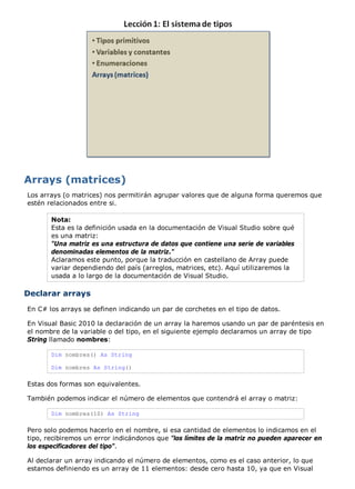 Los arrays (o matrices) nos permitirán agrupar valores que de alguna forma queremos que
estén relacionados entre si.

       Nota:
       Esta es la definición usada en la documentación de Visual Studio sobre qué
       es una matriz:
       "Una matriz es una estructura de datos que contiene una serie de variables
       denominadas elementos de la matriz."
       Aclaramos este punto, porque la traducción en castellano de Array puede
       variar dependiendo del país (arreglos, matrices, etc). Aquí utilizaremos la
       usada a lo largo de la documentación de Visual Studio.

Declarar arrays
En C# los arrays se definen indicando un par de corchetes en el tipo de datos.

En Visual Basic 2010 la declaración de un array la haremos usando un par de paréntesis en
el nombre de la variable o del tipo, en el siguiente ejemplo declaramos un array de tipo
String llamado nombres:

       Dim nombres() As String

       Dim nombres As String()

Estas dos formas son equivalentes.

También podemos indicar el número de elementos que contendrá el array o matriz:

       Dim nombres(10) As String

Pero solo podemos hacerlo en el nombre, si esa cantidad de elementos lo indicamos en el
tipo, recibiremos un error indicándonos que "los límites de la matriz no pueden aparecer en
los especificadores del tipo".

Al declarar un array indicando el número de elementos, como es el caso anterior, lo que
estamos definiendo es un array de 11 elementos: desde cero hasta 10, ya que en Visual
 
