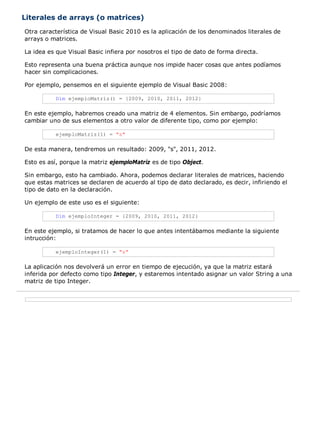 Literales de arrays (o matrices)
Otra característica de Visual Basic 2010 es la aplicación de los denominados literales de
arrays o matrices.

La idea es que Visual Basic infiera por nosotros el tipo de dato de forma directa.

Esto representa una buena práctica aunque nos impide hacer cosas que antes podíamos
hacer sin complicaciones.

Por ejemplo, pensemos en el siguiente ejemplo de Visual Basic 2008:

          Dim ejemploMatriz() = {2009, 2010, 2011, 2012}

En este ejemplo, habremos creado una matriz de 4 elementos. Sin embargo, podríamos
cambiar uno de sus elementos a otro valor de diferente tipo, como por ejemplo:

          ejemploMatriz(1) = "s"

De esta manera, tendremos un resultado: 2009, "s", 2011, 2012.

Esto es así, porque la matriz ejemploMatriz es de tipo Object.

Sin embargo, esto ha cambiado. Ahora, podemos declarar literales de matrices, haciendo
que estas matrices se declaren de acuerdo al tipo de dato declarado, es decir, infiriendo el
tipo de dato en la declaración.

Un ejemplo de este uso es el siguiente:

          Dim ejemploInteger = {2009, 2010, 2011, 2012}

En este ejemplo, si tratamos de hacer lo que antes intentábamos mediante la siguiente
intrucción:

          ejemploInteger(1) = "s"

La aplicación nos devolverá un error en tiempo de ejecución, ya que la matriz estará
inferida por defecto como tipo Integer, y estaremos intentado asignar un valor String a una
matriz de tipo Integer.
 