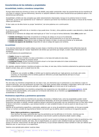 Características de los métodos y propiedades

Accesibilidad, ámbito y miembros compartidos

Aunque estos temas los veremos en breve con más detalle, para poder comprender mejor las características de los miembros de
una clase (o cualquier tipo que definamos), daremos un pequeño adelanto sobre estas características que podemos aplicar a los
elementos que definamos.

Accesibilidad y ámbito son dos conceptos que están estrechamente relacionados. Aunque en la práctica tienen el mismo
significado, ya que lo que representan es la "cobertura" o alcance que tienen los miembros de las clases e incluso de las mismas
clases que definamos.

Si bien cada uno de ellos tienen su propia "semántica", tal como podemos ver a continuación:

Ámbito

Es el alcance que la definición de un miembro o tipo puede tener. Es decir, cómo podemos acceder a ese elemento y desde dónde
podemos accederlo.
El ámbito de un elemento de código está restringido por el "sitio" en el que lo hemos declarado. Estos sitios pueden ser:

     Ámbito     de   bloque: Disponible únicamente en el bloque de código en el que se ha declarado.
     Ámbito     de   procedimiento: Disponible únicamente dentro del procedimiento en el que se ha declarado.
     Ámbito     de   módulo: Disponible en todo el código del módulo, la clase o la estructura donde se ha declarado.
     Ámbito     de   espacio de nombres: Disponible en todo el código del espacio de nombres.

Accesibilidad

A los distintos elementos de nuestro código (ya sean clases o miembros de las clases) podemos darle diferentes tipos de
accesibilidad. Estos tipos de "acceso" dependerán del ámbito que queramos que tengan, es decir, desde dónde podremos
accederlos.
Los modificadores de accesibilidad son:

     Public: Acceso no restringido.
     Protected: Acceso limitado a la clase contenedora o a los tipos derivados de esta clase.
     Friend: Acceso limitado al proyecto actual.
     Protected Friend: Acceso limitado al proyecto actual o a los tipos derivados de la clase contenedora.
     Private: Acceso limitado al tipo contenedor.

Por ejemplo, podemos declarar miembros privados a una clase, en ese caso, dichos miembros solamente los podremos acceder
desde la propia clase, pero no desde fuera de ella.

         Nota:
         Al declarar una variable con Dim, el ámbito que le estamos aplicando por regla general, es privado, pero como
         veremos, en Visual Basic 2010 el ámbito puede ser diferente a privado dependiendo del tipo en el que
         declaremos esa variable.

Miembros compartidos

Por otro lado, los miembros compartidos de una clase o tipo, son elementos que no pertenecen a una instancia o copia en
memoria particular, sino que pertenecen al propio tipo y por tanto siempre están accesibles o disponibles, dentro del nivel del
ámbito y accesibilidad que les hayamos aplicado, y su tiempo de vida es el mismo que el de la aplicación.

Del ámbito, la accesibilidad y los miembros compartidos nos ocuparemos con más detalle en una lección posterior, donde
veremos ciertas peculiaridades, como puede ser la limitación del ámbito de un miembro que aparentemente tiene una
accesibilidad no restringida.

Parámetros específicos y parámetros opcionales

En Visual Basic 2010, tanto los miembros de una clase, (funciones y métodos Sub), como las propiedades pueden recibir
parámetros. Esos parámetros pueden estar explícitamente declarados, de forma que podamos indicar cuantos argumentos
tendremos que pasar al método, también podemos declarar parámetros opcionales, que son parámetros que no hace falta indicar
al llamar a la función o propiedad, y que siempre tendrán un valor predeterminado, el cual se usará en caso de que no lo
indiquemos.
Además de los parámetros específicos y opcionales, podemos usar un array de parámetros opcionales, en los que se puede
indicar un número variable de argumentos al llamar a la función que los define, esto lo veremos en la siguiente sección.

         Nota: Sobre parámetros y argumentos
         Para clarificar las cosas, queremos decir que los parámetros son los definidos en la función, mientras que los
         argumentos son los "parámetros" que pasamos a esa función cuando la utilizamos desde nuestro código.

Con los parámetros opcionales lo que conseguimos es permitir que el usuario no tenga que introducir todos los parámetros, sino
solo los que realmente necesite, del resto, (los no especificados), se usará el valor predeterminado que hayamos indicado,
porque una de las "restricciones" de este tipo de parámetros, es que siempre debemos indicar también el valor por defecto que
debemos usar en caso de que no se especifique.

Veamos unos ejemplo para aclarar nuestras ideas:

         Function Suma(n1 As Integer, Optional n2 As Integer = 15) As Integer
             Suma = n1 + n2
 
