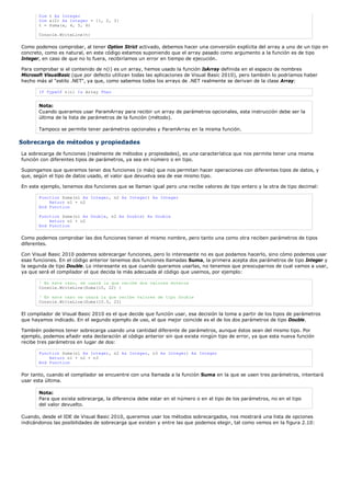 Dim t As Integer
       Dim a(2) As Integer = {1, 2, 3}
       t = Suma(a, 4, 5, 6)

       Console.WriteLine(t)

Como podemos comprobar, al tener Option Strict activado, debemos hacer una conversión explícita del array a uno de un tipo en
concreto, como es natural, en este código estamos suponiendo que el array pasado como argumento a la función es de tipo
Integer, en caso de que no lo fuera, recibiríamos un error en tiempo de ejecución.

Para comprobar si el contenido de n(i) es un array, hemos usado la función IsArray definida en el espacio de nombres
Microsoft VisualBasic (que por defecto utilizan todas las aplicaciones de Visual Basic 2010), pero también lo podríamos haber
hecho más al "estilo .NET", ya que, como sabemos todos los arrays de .NET realmente se derivan de la clase Array:

       If TypeOf n(i) Is Array Then


       Nota:
       Cuando queramos usar ParamArray para recibir un array de parámetros opcionales, esta instrucción debe ser la
       última de la lista de parámetros de la función (método).

       Tampoco se permite tener parámetros opcionales y ParamArray en la misma función.

Sobrecarga de métodos y propiedades
La sobrecarga de funciones (realmente de métodos y propiedades), es una característica que nos permite tener una misma
función con diferentes tipos de parámetros, ya sea en número o en tipo.

Supongamos que queremos tener dos funciones (o más) que nos permitan hacer operaciones con diferentes tipos de datos, y
que, según el tipo de datos usado, el valor que devuelva sea de ese mismo tipo.

En este ejemplo, tenemos dos funciones que se llaman igual pero una recibe valores de tipo entero y la otra de tipo decimal:

       Function Suma(n1 As Integer, n2 As Integer) As Integer
           Return n1 + n2
       End Function

       Function Suma(n1 As Double, n2 As Double) As Double
           Return n1 + n2
       End Function

Como podemos comprobar las dos funciones tienen el mismo nombre, pero tanto una como otra reciben parámetros de tipos
diferentes.

Con Visual Basic 2010 podemos sobrecargar funciones, pero lo interesante no es que podamos hacerlo, sino cómo podemos usar
esas funciones. En el código anterior tenemos dos funciones llamadas Suma, la primera acepta dos parámetros de tipo Integer y
la segunda de tipo Double. Lo interesante es que cuando queramos usarlas, no tenemos que preocuparnos de cual vamos a usar,
ya que será el compilador el que decida la más adecuada al código que usemos, por ejemplo:

       ' En este caso, se usará la que recibe dos valores enteros
       Console.WriteLine(Suma(10, 22) )

       ' En este caso se usará la que recibe valores de tipo Double
       Console.WriteLine(Suma(10.5, 22)

El compilador de Visual Basic 2010 es el que decide que función usar, esa decisión la toma a partir de los tipos de parámetros
que hayamos indicado. En el segundo ejemplo de uso, el que mejor coincide es el de los dos parámetros de tipo Double.

También podemos tener sobrecarga usando una cantidad diferente de parámetros, aunque éstos sean del mismo tipo. Por
ejemplo, podemos añadir esta declaración al código anterior sin que exista ningún tipo de error, ya que esta nueva función
recibe tres parámetros en lugar de dos:

       Function Suma(n1 As Integer, n2 As Integer, n3 As Integer) As Integer
           Return n1 + n2 + n3
       End Function

Por tanto, cuando el compilador se encuentre con una llamada a la función Suma en la que se usen tres parámetros, intentará
usar esta última.

       Nota:
       Para que exista sobrecarga, la diferencia debe estar en el número o en el tipo de los parámetros, no en el tipo
       del valor devuelto.

Cuando, desde el IDE de Visual Basic 2010, queremos usar los métodos sobrecargados, nos mostrará una lista de opciones
indicándonos las posibilidades de sobrecarga que existen y entre las que podemos elegir, tal como vemos en la figura 2.10:
 