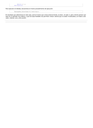 Return x + y
             End Function

Para ejecutar el método, lanzaremos el mismo procedimiento de ejecución:

             MessageBox.Show(Sumar(3).ToString())

El resultado que obtenemos en este caso, será el mismo que vimos anteriormente, es decir, el valor 3, pero intente pensar que
este es un ejemplo muy básico, y que los tipos Nullable nos permiten indicar valores que no están inicializados y en base a ese
valor, realizar una u otra acción.
 