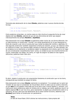 Public Apellidos As String
           Public FechaCreacion As Date
           '
           Public Sub New()
               FechaCreacion = Date.Now
           End Sub
           '
           Public Sub New(elNombre As String, losApellidos As String)
               Nombre = elNombre
               Apellidos = losApellidos
               FechaCreacion = Date.Now
           End Sub
       End Class

Teniendo esta declaración de la clase Cliente, podemos crear nuevos clientes de dos
formas:

       Dim c1 As New Cliente

       Dim c2 As New Cliente("Jose", "Sánchez")

Como podemos comprobar, en ciertos casos es más intuitiva la segunda forma de crear
objetos del tipo Cliente, además de que así nos ahorramos de tener que asignar
individualmente los campos Nombre y Apellidos.

Esta declaración de la clase Cliente la podríamos haber hecho de una forma diferente. Por
un lado tenemos un constructor "normal" (no recibe parámetros) en el que asignamos la
fecha de creación y por otro el constructor que recibe los datos del nombre y apellidos. En
ese segundo constructor también asignamos la fecha de creación, ya que, se instancie como
se instancie la clase, nos interesa saber siempre la fecha de creación. En este ejemplo, por
su simpleza no es realmente un problema repetir la asignación de la fecha, pero si en lugar
de una inicialización necesitáramos hacer varias, la verdad es que nos encontraríamos con
mucha "duplicidad" de código. Por tanto, en lugar de asignar los datos en dos lugares
diferentes, podemos hacer esto otro:

       Class Cliente
           Public Nombre As String
           Public Apellidos As String
           Public FechaCreacion As Date
           '
           Public Sub New()
               FechaCreacion = Date.Now
           End Sub
           '
           Public Sub New(elNombre As String, losApellidos As String)
               Nombre = elNombre
               Apellidos = losApellidos
           End Sub
       End Class

Es decir, desde el constructor con argumentos llamamos al constructor que no los tiene,
consiguiendo que también se asigne la fecha.

Esta declaración de la clase Cliente realmente no compilará. Y no compila por la razón tan
"simple" de que aquí el compilador de Visual Basic 2010 no sabe cual es nuestra intención,
ya que New es una palabra reservada que sirve para crear nuevos objetos y, siempre, una
instrucción tiene preferencia sobre el nombre de un método, por tanto, podemos recurrir al
objeto especial Me el cual nos sirve, para representar al objeto que actualmente está en la
memoria, así que, para que esa declaración de la clase Cliente funcione, debemos usar
Me.New() para llamar al constructor sin parámetros.

       Nota:
       El IDE de Visual Basic 2010 colorea las instrucciones y tipos propios del
 