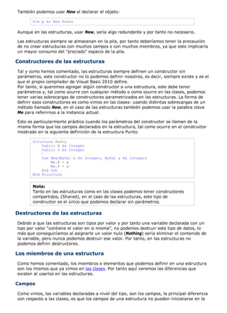 También podemos usar New al declarar el objeto:

       Dim p As New Punto

Aunque en las estructuras, usar New, sería algo redundante y por tanto no necesario.

Las estructuras siempre se almacenan en la pila, por tanto deberíamos tener la precaución
de no crear estructuras con muchos campos o con muchos miembros, ya que esto implicaría
un mayor consumo del "preciado" espacio de la pila.

Constructores de las estructuras
Tal y como hemos comentado, las estructuras siempre definen un constructor sin
parámetros, este constructor no lo podemos definir nosotros, es decir, siempre existe y es el
que el propio compilador de Visual Basic 2010 define.
Por tanto, si queremos agregar algún constructor a una estructura, este debe tener
parámetros y, tal como ocurre con cualquier método o como ocurre en las clases, podemos
tener varias sobrecargas de constructores parametrizados en las estructuras. La forma de
definir esos constructores es como vimos en las clases: usando distintas sobrecargas de un
método llamado New, en el caso de las estructuras también podemos usar la palabra clave
Me para referirnos a la instancia actual.

Esto es particularmente práctico cuando los parámetros del constructor se llaman de la
misma forma que los campos declarados en la estructura, tal como ocurre en el constructor
mostrado en la siguiente definición de la estructura Punto.

       Structure Punto
           Public X As Integer
           Public Y As Integer
           '
           Sub New(ByVal x As Integer, ByVal y As Integer)
               Me.X = x
               Me.Y = y
           End Sub
       End Structure


       Nota:
       Tanto en las estructuras como en las clases podemos tener constructores
       compartidos, (Shared), en el caso de las estructuras, este tipo de
       constructor es el único que podemos declarar sin parámetros.

Destructores de las estructuras
Debido a que las estructuras son tipos por valor y por tanto una variable declarada con un
tipo por valor "contiene el valor en si misma", no podemos destruir este tipo de datos, lo
más que conseguiríamos al asignarle un valor nulo (Nothing) sería eliminar el contenido de
la variable, pero nunca podemos destruir ese valor. Por tanto, en las estructuras no
podemos definir destructores.

Los miembros de una estructura
Como hemos comentado, los miembros o elementos que podemos definir en una estructura
son los mismos que ya vimos en las clases. Por tanto aquí veremos las diferencias que
existen al usarlos en las estructuras.

Campos

Como vimos, las variables declaradas a nivel del tipo, son los campos, la principal diferencia
con respecto a las clases, es que los campos de una estructura no pueden inicialiarse en la
 