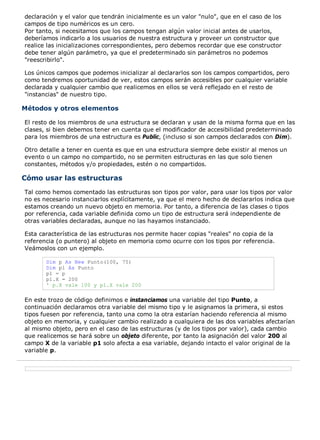 declaración y el valor que tendrán inicialmente es un valor "nulo", que en el caso de los
campos de tipo numéricos es un cero.
Por tanto, si necesitamos que los campos tengan algún valor inicial antes de usarlos,
deberíamos indicarlo a los usuarios de nuestra estructura y proveer un constructor que
realice las inicializaciones correspondientes, pero debemos recordar que ese constructor
debe tener algún parámetro, ya que el predeterminado sin parámetros no podemos
"reescribirlo".

Los únicos campos que podemos inicializar al declararlos son los campos compartidos, pero
como tendremos oportunidad de ver, estos campos serán accesibles por cualquier variable
declarada y cualquier cambio que realicemos en ellos se verá reflejado en el resto de
"instancias" de nuestro tipo.

Métodos y otros elementos

El resto de los miembros de una estructura se declaran y usan de la misma forma que en las
clases, si bien debemos tener en cuenta que el modificador de accesibilidad predeterminado
para los miembros de una estructura es Public, (incluso si son campos declarados con D¡m).

Otro detalle a tener en cuenta es que en una estructura siempre debe existir al menos un
evento o un campo no compartido, no se permiten estructuras en las que solo tienen
constantes, métodos y/o propiedades, estén o no compartidos.

Cómo usar las estructuras
Tal como hemos comentado las estructuras son tipos por valor, para usar los tipos por valor
no es necesario instanciarlos explícitamente, ya que el mero hecho de declararlos indica que
estamos creando un nuevo objeto en memoria. Por tanto, a diferencia de las clases o tipos
por referencia, cada variable definida como un tipo de estructura será independiente de
otras variables declaradas, aunque no las hayamos instanciado.

Esta característica de las estructuras nos permite hacer copias "reales" no copia de la
referencia (o puntero) al objeto en memoria como ocurre con los tipos por referencia.
Veámoslos con un ejemplo.

       Dim p As New Punto(100, 75)
       Dim p1 As Punto
       p1 = p
       p1.X = 200
       ' p.X vale 100 y p1.X vale 200

En este trozo de código definimos e instanciamos una variable del tipo Punto, a
continuación declaramos otra variable del mismo tipo y le asignamos la primera, si estos
tipos fuesen por referencia, tanto una como la otra estarían haciendo referencia al mismo
objeto en memoria, y cualquier cambio realizado a cualquiera de las dos variables afectarían
al mismo objeto, pero en el caso de las estructuras (y de los tipos por valor), cada cambio
que realicemos se hará sobre un objeto diferente, por tanto la asignación del valor 200 al
campo X de la variable p1 solo afecta a esa variable, dejando intacto el valor original de la
variable p.
 
