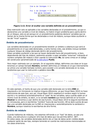 Figura 2.12. Error al ocultar una variable definida en un procedimiento

Esta restricción solo es aplicable a las variables declaradas en el procedimiento, ya que si
declaramos una variable a nivel de módulo, no habrá ningún problema para usarla dentro
de un bloque, esto es así porque en un procedimiento podemos declarar variables que se
llamen de la misma forma que las declaradas a nivel de módulo, aunque éstas ocultarán a
las del "nivel" superior.

Ámbito de procedimiento

Las variables declaradas en un procedimiento tendrán un ámbito o cobertura que será el
procedimiento en el que está declaradas, y como hemos visto, ese ámbito incluye también
cualquier bloque de código declarado dentro del procedimiento.
Estas variables ocultarán a las que se hayan declarado fuera del procedimiento, si bien,
dependiendo del tipo de módulo, podremos acceder a esas variables "externas" indicando el
nombre completo del módulo o bien usando la instrucción Me, tal como vimos en el código
del constructor parametrizado de la estructura Punto.

Pero mejor veámoslo con un ejemplo. En el siguiente código, definimos una clase en la que
tenemos un campo llamado Nombre, también definimos un método en el que internamente
se utiliza una variable llamada nombre, para acceder a la variable declarada en la clase,
tendremos que usar la instrucción o palabra clave Me.

       Public Class Cliente
           Public Nombre As String = "Juan"
           Function Mostrar() As String
               Dim nombre As String = "Pepita"
               Return "Externo= " & Me.Nombre & ", interno= " & nombre
           End Function
       End Class

En este ejemplo, el hecho de que una variable esté declarada con la letra ENE en
mayúscula o en minúscula no implica ninguna diferencia, ya que Visual Basic 2010 no hace
distinciones de este tipo; aún así, Visual Basic 2010 respetará el nombre según lo hemos
escrito y no cambiará automáticamente el "case" de las variables, salvo cuando están en el
mismo nivel de ámbito, es decir, si la variable nombre que hemos definido en la función
Mostrar la volvemos a usar dentro de esa función, Visual Basic 2010 la seguirá escribiendo
en minúsculas, pero si escribimos "nombre" fuera de esa función, VB se dará cuenta de que
hay una variable declarada con la ENE en mayúsculas y automáticamente la cambiará a
Nombre, aunque nosotros la escribamos de otra forma.

Ámbito de módulo

Cuando hablamos de módulos, nos estamos refiriendo a un "tipo" de datos, ya sea una
clase, una estructura o cualquier otro tipo de datos que nos permita definir .NET.
En estos casos, las variables declaradas dentro de un tipo de datos serán visibles desde
cualquier parte de ese tipo, siempre teniendo en cuenta las restricciones mencionadas en
los casos anteriores.
 