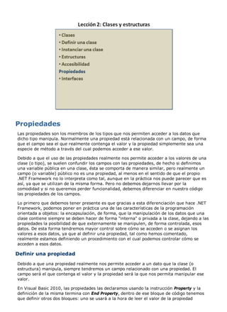 Las propiedades son los miembros de los tipos que nos permiten acceder a los datos que
dicho tipo manipula. Normalmente una propiedad está relacionada con un campo, de forma
que el campo sea el que realmente contenga el valor y la propiedad simplemente sea una
especie de método a través del cual podemos acceder a ese valor.

Debido a que el uso de las propiedades realmente nos permite acceder a los valores de una
clase (o tipo), se suelen confundir los campos con las propiedades, de hecho si definimos
una variable pública en una clase, ésta se comporta de manera similar, pero realmente un
campo (o variable) público no es una propiedad, al menos en el sentido de que el propio
.NET Framework no lo interpreta como tal, aunque en la práctica nos puede parecer que es
así, ya que se utilizan de la misma forma. Pero no debemos dejarnos llevar por la
comodidad y si no queremos perder funcionalidad, debemos diferenciar en nuestro código
las propiedades de los campos.

Lo primero que debemos tener presente es que gracias a esta diferenciación que hace .NET
Framework, podemos poner en práctica una de las características de la programación
orientada a objetos: la encapsulación, de forma, que la manipulación de los datos que una
clase contiene siempre se deben hacer de forma "interna" o privada a la clase, dejando a las
propiedades la posibilidad de que externamente se manipulen, de forma controlada, esos
datos. De esta forma tendremos mayor control sobre cómo se acceden o se asignan los
valores a esos datos, ya que al definir una propiedad, tal como hemos comentado,
realmente estamos definiendo un procedimiento con el cual podemos controlar cómo se
acceden a esos datos.

Definir una propiedad
Debido a que una propiedad realmente nos permite acceder a un dato que la clase (o
estructura) manipula, siempre tendremos un campo relacionado con una propiedad. El
campo será el que contenga el valor y la propiedad será la que nos permita manipular ese
valor.

En Visual Basic 2010, las propiedades las declaramos usando la instrucción Property y la
definición de la misma termina con End Property, dentro de ese bloque de código tenemos
que definir otros dos bloques: uno se usará a la hora de leer el valor de la propiedad
 