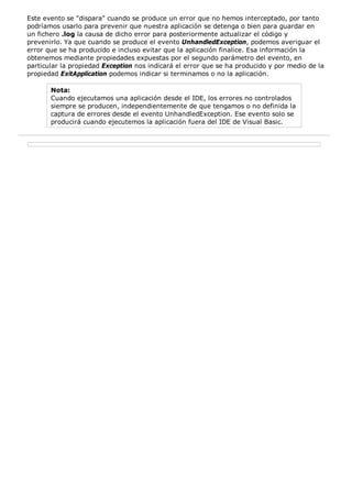 Este evento se "dispara" cuando se produce un error que no hemos interceptado, por tanto
podríamos usarlo para prevenir que nuestra aplicación se detenga o bien para guardar en
un fichero .log la causa de dicho error para posteriormente actualizar el código y
prevenirlo. Ya que cuando se produce el evento UnhandledException, podemos averiguar el
error que se ha producido e incluso evitar que la aplicación finalice. Esa información la
obtenemos mediante propiedades expuestas por el segundo parámetro del evento, en
particular la propiedad Exception nos indicará el error que se ha producido y por medio de la
propiedad ExitApplication podemos indicar si terminamos o no la aplicación.

       Nota:
       Cuando ejecutamos una aplicación desde el IDE, los errores no controlados
       siempre se producen, independientemente de que tengamos o no definida la
       captura de errores desde el evento UnhandledException. Ese evento solo se
       producirá cuando ejecutemos la aplicación fuera del IDE de Visual Basic.
 