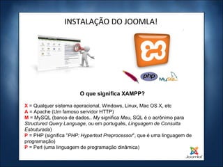 INSTALAÇÃO DO JOOMLA! X  = Qualquer sistema operacional, Windows, Linux, Mac OS X, etc A  = Apache (Um famoso servidor HTTP) M   = MySQL (banco de dados..  My  significa  Meu , SQL é o acrônimo para  Structured Query Language , ou em português,  Linguagem de Consulta Estruturada ) P   = PHP (significa " PHP: Hypertext Preprocessor ", que é uma linguagem de programação) P  = Perl (uma linguagem de programação dinâmica) O que significa XAMPP? 