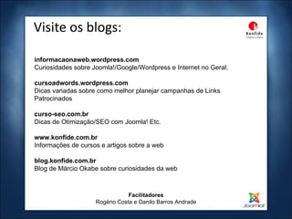 Visite os blogs: Facilitadores Rogério Costa e Danilo Barros Andrade informacaonaweb.wordpress.com Curiosidades sobre Joomla!/Google/Wordpress e Internet no Geral. cursoadwords.wordpress.com Dicas variadas sobre como melhor planejar campanhas de Links Patrocinados  curso-seo.com.br Dicas de Otimização/SEO com Joomla! Etc. www.konfide.com.br Informações de cursos e artigos sobre a web blog.konfide.com.br Blog de Márcio Okabe sobre curiosidades da web 