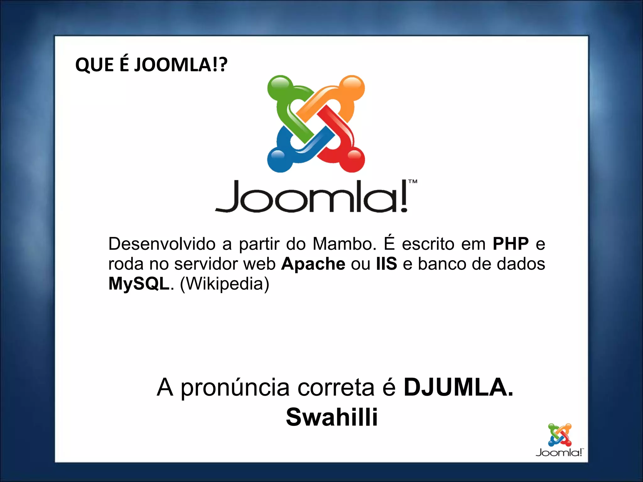Desenvolvido a partir do Mambo. É escrito em  PHP  e roda no servidor web  Apache  ou  IIS  e banco de dados  MySQL . (Wikipedia) ‏ QUE É JOOMLA!? A pronúncia correta é  DJUMLA. Swahilli  