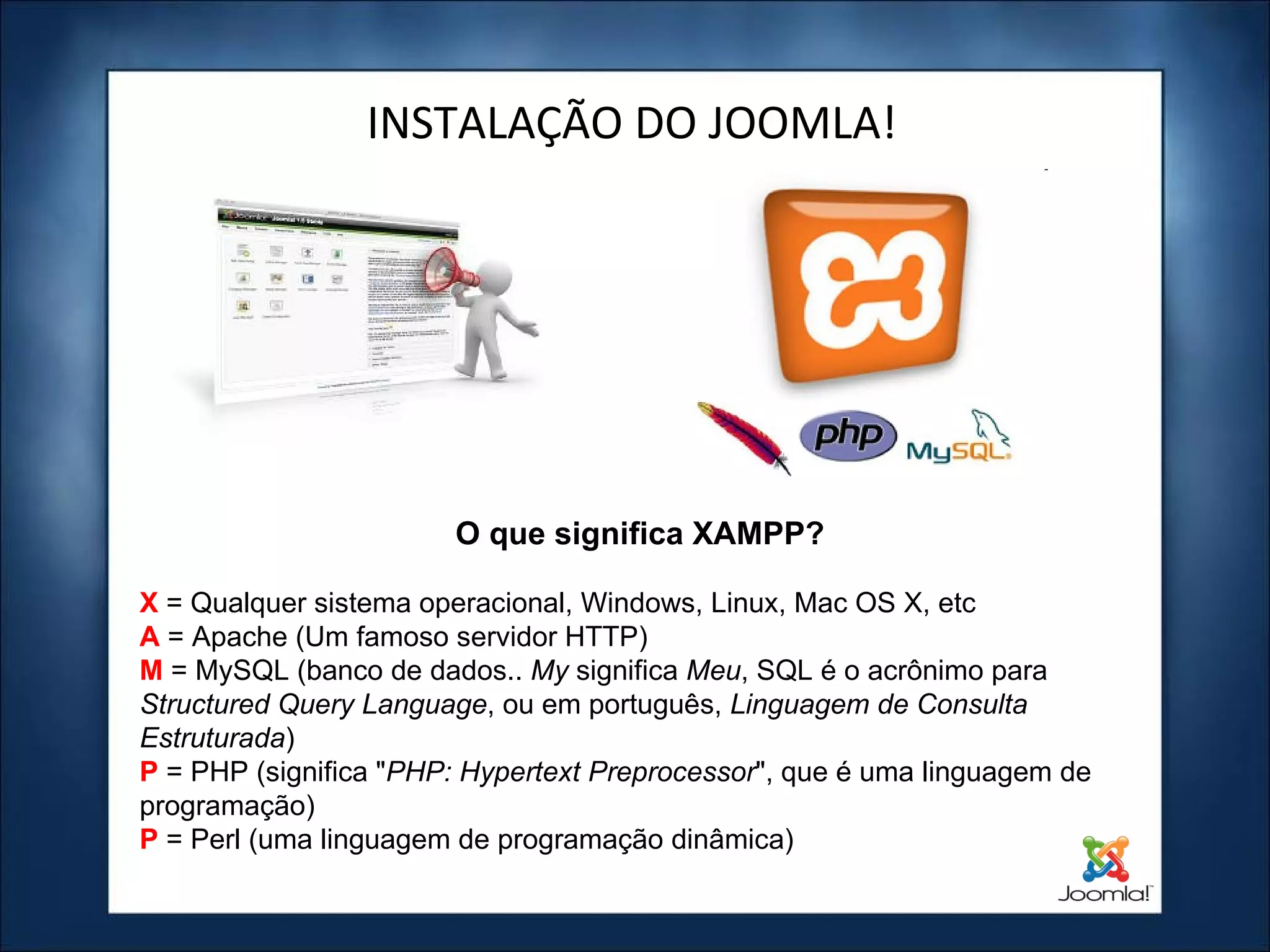 INSTALAÇÃO DO JOOMLA! X  = Qualquer sistema operacional, Windows, Linux, Mac OS X, etc A  = Apache (Um famoso servidor HTTP) M   = MySQL (banco de dados..  My  significa  Meu , SQL é o acrônimo para  Structured Query Language , ou em português,  Linguagem de Consulta Estruturada ) P   = PHP (significa " PHP: Hypertext Preprocessor ", que é uma linguagem de programação) P  = Perl (uma linguagem de programação dinâmica) O que significa XAMPP? 