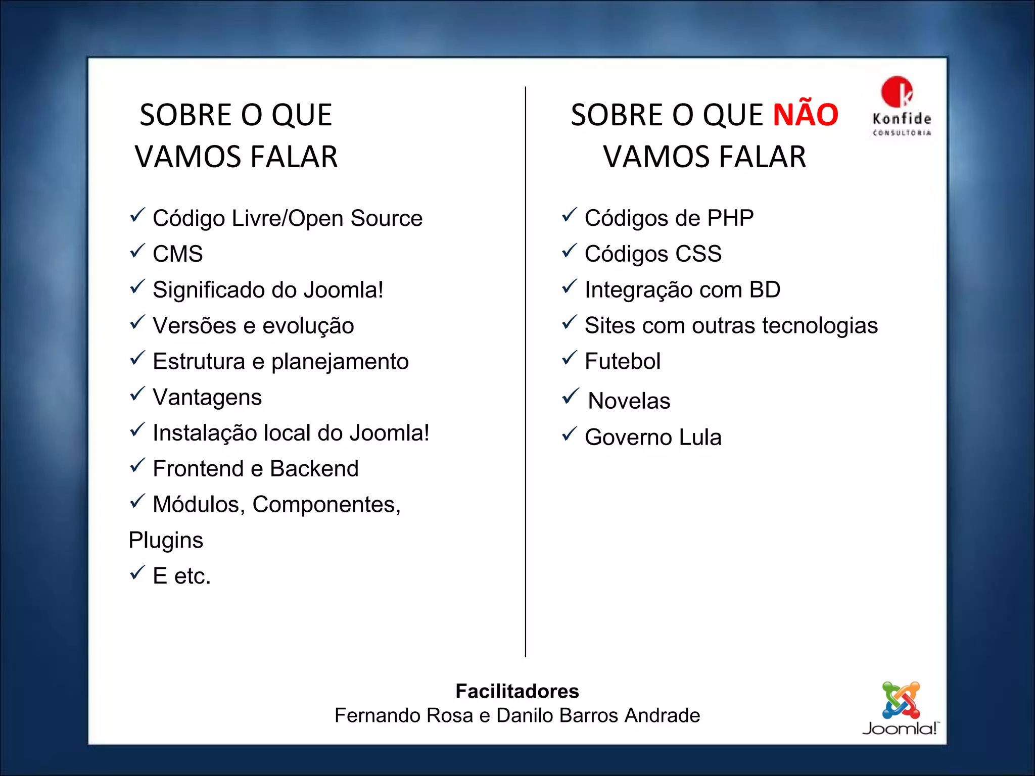 Facilitadores Fernando Rosa e Danilo Barros Andrade Código Livre/Open Source CMS Significado do Joomla! Versões e evolução Estrutura e planejamento Vantagens Instalação local do Joomla! Frontend e Backend Módulos, Componentes, Plugins E etc. SOBRE O QUE VAMOS FALAR Códigos de PHP Códigos CSS Integração com BD Sites com outras tecnologias Futebol Novelas Governo Lula SOBRE O QUE  NÃO   VAMOS FALAR 