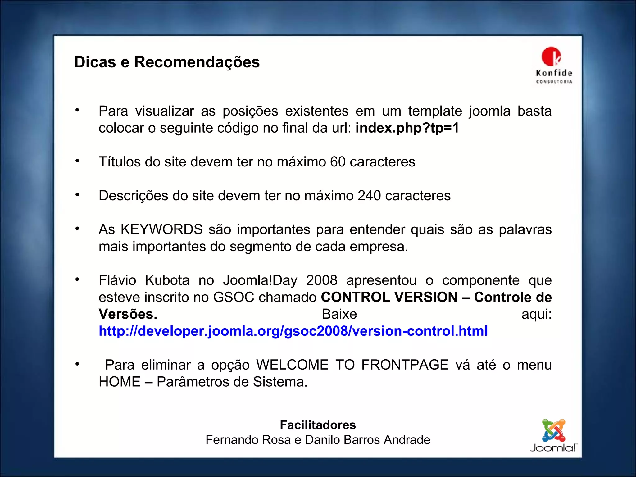 Facilitadores Fernando Rosa e Danilo Barros Andrade Dicas e Recomendações Para visualizar as posições existentes em um template joomla basta colocar o seguinte código no final da url:  index.php?tp=1 Títulos do site devem ter no máximo 60 caracteres Descrições do site devem ter no máximo 240 caracteres As KEYWORDS são importantes para entender quais são as palavras mais importantes do segmento de cada empresa. Flávio Kubota no Joomla!Day 2008 apresentou o componente que esteve inscrito no GSOC chamado  CONTROL VERSION – Controle de Versões.  Baixe aqui:   http://developer.joomla.org/gsoc2008/version-control.html Para eliminar a opção WELCOME TO FRONTPAGE vá até o menu HOME – Parâmetros de Sistema. 